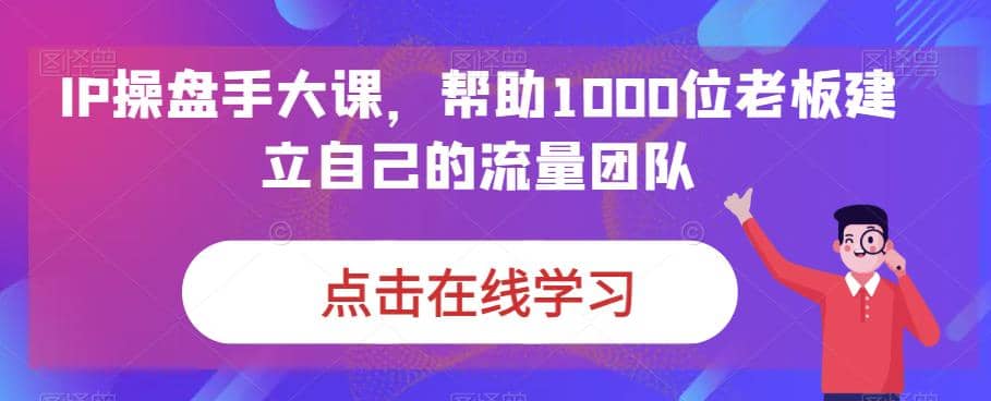 IP-操盘手大课，帮助1000位老板建立自己的流量团队（13节课）副业工作-副业资源站-副业项目-创业项目-搞钱项目个人副业工作资源分享