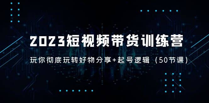 2023短视频带货训练营：带你彻底玩转好物分享+起号逻辑（50节课）副业工作-副业资源站-副业项目-创业项目-搞钱项目个人副业工作资源分享