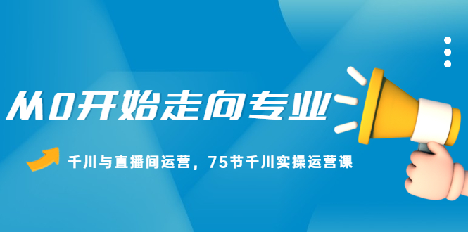 从0开始走向专业，千川与直播间运营，75节千川实操运营课副业工作-副业资源站-副业项目-创业项目-搞钱项目个人副业工作资源分享