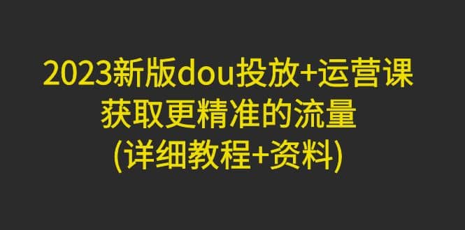 2023新版dou投放+运营课：获取更精准的流量(详细教程+资料)无水印副业工作-副业资源站-副业项目-创业项目-搞钱项目个人副业工作资源分享