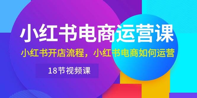 小红书·电商运营课：小红书开店流程，小红书电商如何运营（18节视频课）副业工作-副业资源站-副业项目-创业项目-搞钱项目个人副业工作资源分享