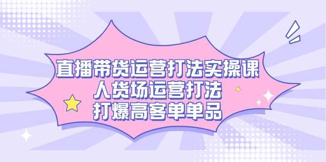 直播带货运营打法实操课，人货场运营打法，打爆高客单单品副业工作-副业资源站-副业项目-创业项目-搞钱项目个人副业工作资源分享