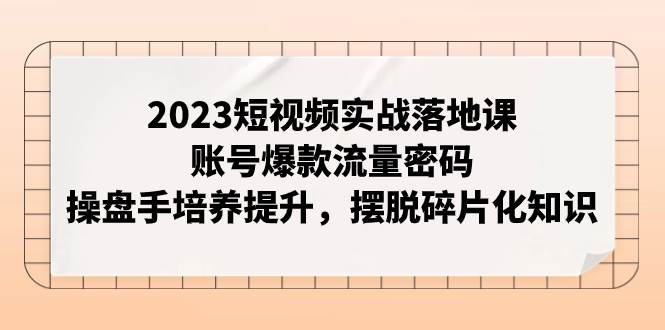 2023短视频实战落地课，账号爆款流量密码，操盘手培养提升，摆脱碎片化知识副业工作-副业资源站-副业项目-创业项目-搞钱项目个人副业工作资源分享