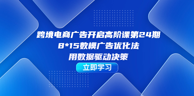跨境电商-广告开启高阶课第24期，8*15数模广告优化法，用数据驱动决策副业工作-副业资源站-副业项目-创业项目-搞钱项目个人副业工作资源分享