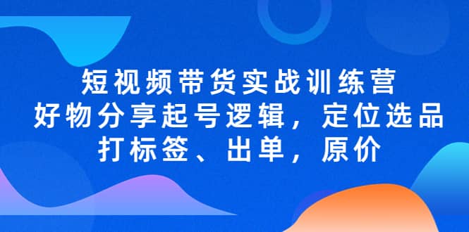 短视频带货实战训练营，好物分享起号逻辑，定位选品打标签、出单，原价副业工作-副业资源站-副业项目-创业项目-搞钱项目个人副业工作资源分享