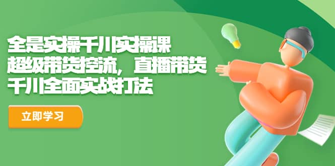 全是实操千川实操课，超级带货控流，直播带货 千川全面实战打法副业工作-副业资源站-副业项目-创业项目-搞钱项目个人副业工作资源分享