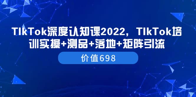 TIkTok深度认知课2022，TIkTok培训实操+测品+落地+矩阵引流（价值698）副业工作-副业资源站-副业项目-创业项目-搞钱项目个人副业工作资源分享