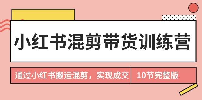 小红书混剪带货训练营，通过小红书搬运混剪，实现成交（10节课完结版）副业工作-副业资源站-副业项目-创业项目-搞钱项目个人副业工作资源分享