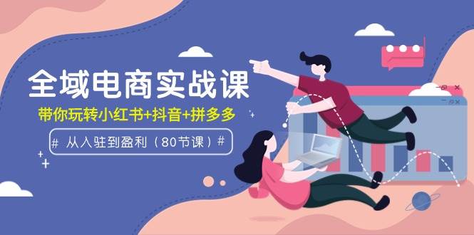全域电商实战课：从入驻到盈利，带你玩转小红书+抖音+拼多多（80节课）副业工作-副业资源站-副业项目-创业项目-搞钱项目个人副业工作资源分享