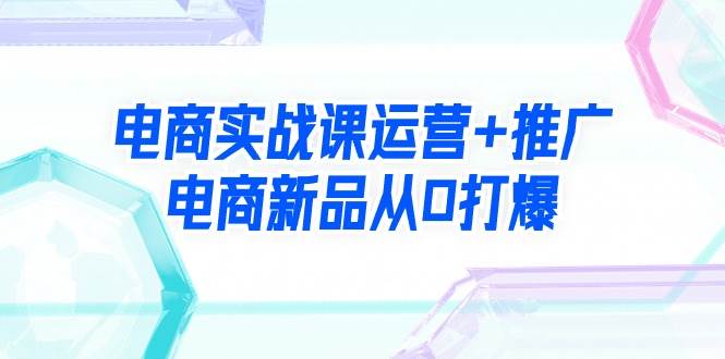 电商实战课运营+推广，电商新品从0打爆（99节视频课）副业工作-副业资源站-副业项目-创业项目-搞钱项目个人副业工作资源分享