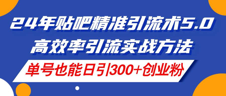 24年贴吧精准引流术5.0，高效率引流实战方法，单号也能日引300+创业粉副业工作-副业资源站-副业项目-创业项目-搞钱项目个人副业工作资源分享