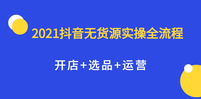 2021抖音无货源实操全流程，开店+选品+运营，全职兼职都可操作副业工作-副业资源站-副业项目-创业项目-搞钱项目个人副业工作资源分享