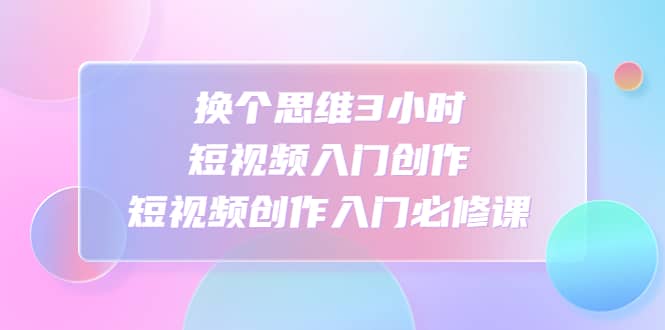 换个思维3小时短视频入门创作，短视频创作入门必修课副业工作-副业资源站-副业项目-创业项目-搞钱项目个人副业工作资源分享