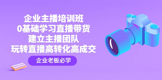 企业主播培训班：0基础学习直播带货，建立主播团队，玩转直播高转化高成交副业工作-副业资源站-副业项目-创业项目-搞钱项目个人副业工作资源分享