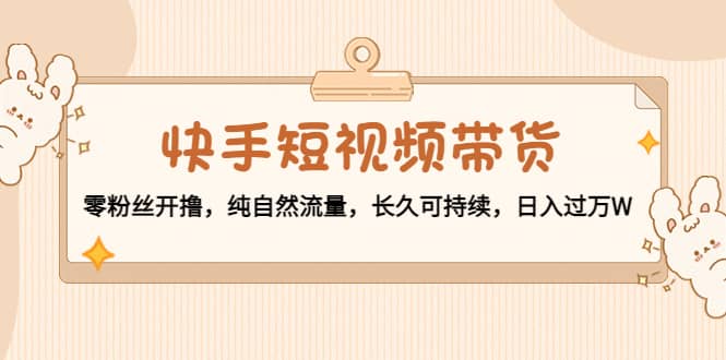 快手短视频带货：零粉丝开撸，纯自然流量，长久可持续副业工作-副业资源站-副业项目-创业项目-搞钱项目个人副业工作资源分享