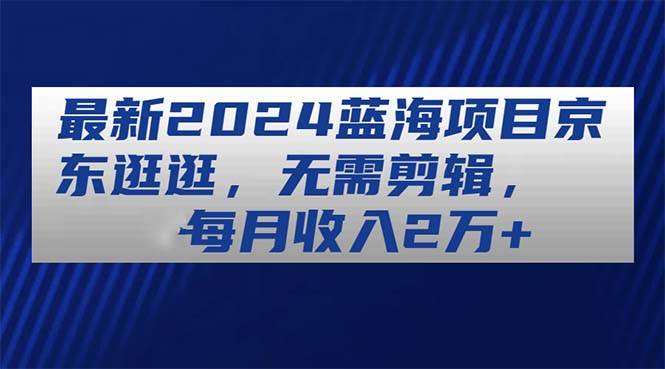 最新2024蓝海项目京东逛逛，无需剪辑，每月收入2万+副业工作-副业资源站-副业项目-创业项目-搞钱项目个人副业工作资源分享
