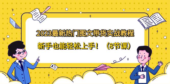 2023最新热门-图文带货实战教程，新手也能轻松上手！（8节课）副业工作-副业资源站-副业项目-创业项目-搞钱项目个人副业工作资源分享