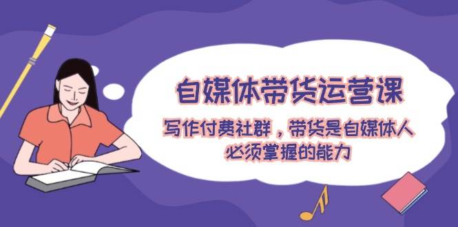 自媒体带货运营课：写作付费社群，带货是自媒体人必须掌握的能力副业工作-副业资源站-副业项目-创业项目-搞钱项目个人副业工作资源分享