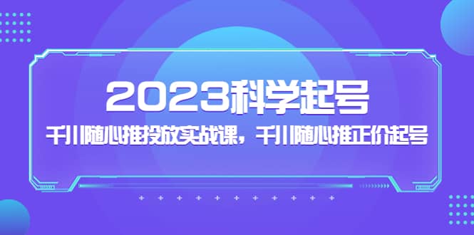 2023科学起号，千川随心推投放实战课，千川随心推正价起号副业工作-副业资源站-副业项目-创业项目-搞钱项目个人副业工作资源分享