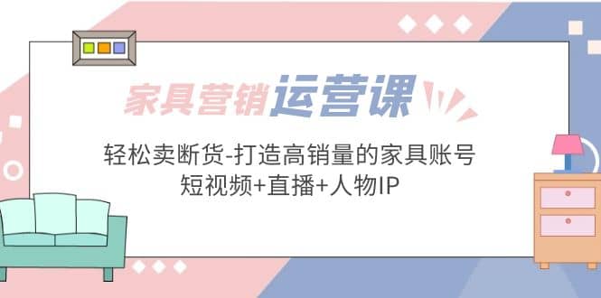家具营销·运营实战 轻松卖断货-打造高销量的家具账号(短视频+直播+人物IP)副业工作-副业资源站-副业项目-创业项目-搞钱项目个人副业工作资源分享