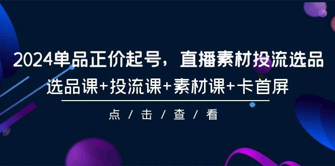 2024单品正价起号，直播素材投流选品，选品课+投流课+素材课+卡首屏-101节副业工作-副业资源站-副业项目-创业项目-搞钱项目个人副业工作资源分享