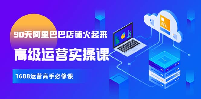 【90天阿里巴巴店铺火起来】高级运营实操课，1688运营高手必修课副业工作-副业资源站-副业项目-创业项目-搞钱项目个人副业工作资源分享