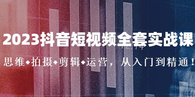 2023抖音短视频全套实战课：思维+拍摄+剪辑+运营，从入门到精通副业工作-副业资源站-副业项目-创业项目-搞钱项目个人副业工作资源分享