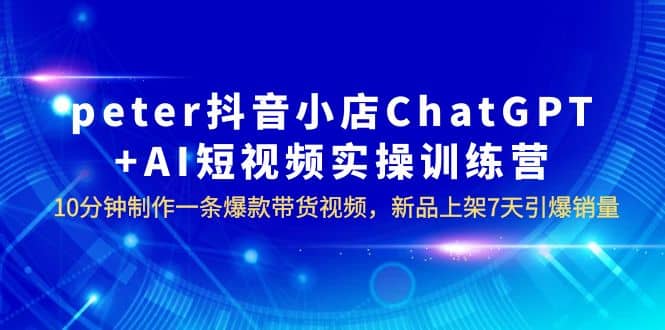 peter抖音小店ChatGPT+AI短视频实训 10分钟做一条爆款带货视频 7天引爆销量副业工作-副业资源站-副业项目-创业项目-搞钱项目个人副业工作资源分享