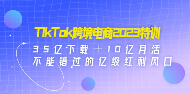 TikTok跨境电商2023特训：35亿下载＋10亿月活，不能错过的亿级红利风口副业工作-副业资源站-副业项目-创业项目-搞钱项目个人副业工作资源分享