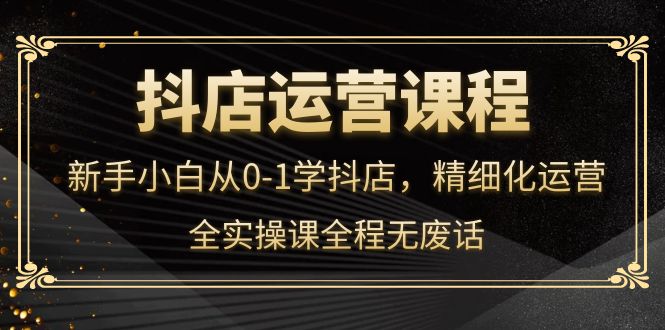 抖店运营，新手小白从0-1学抖店，精细化运营，全实操课全程无废话副业工作-副业资源站-副业项目-创业项目-搞钱项目个人副业工作资源分享