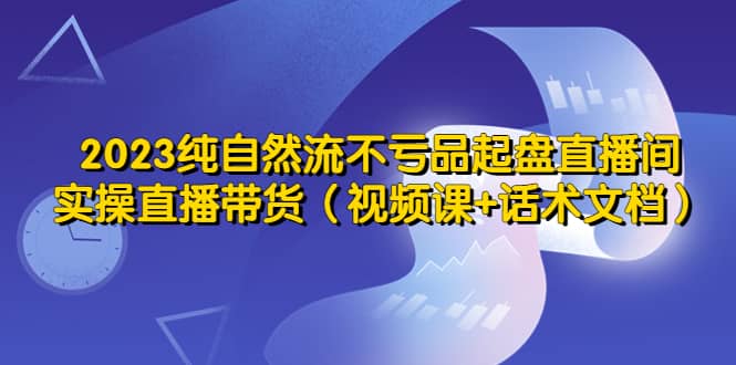 2023纯自然流不亏品起盘直播间，实操直播带货（视频课+话术文档）副业工作-副业资源站-副业项目-创业项目-搞钱项目个人副业工作资源分享