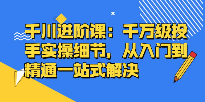 千川进阶课：千川投放细节实操，从入门到精通一站式解决副业工作-副业资源站-副业项目-创业项目-搞钱项目个人副业工作资源分享