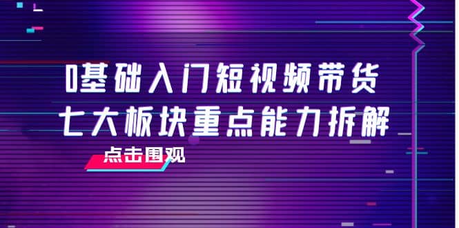 0基础入门短视频带货，七大板块重点能力拆解，7节精品课4小时干货副业工作-副业资源站-副业项目-创业项目-搞钱项目个人副业工作资源分享