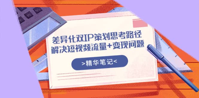 差异化双IP策划思考路径，解决短视频流量+变现问题（精华笔记）副业工作-副业资源站-副业项目-创业项目-搞钱项目个人副业工作资源分享