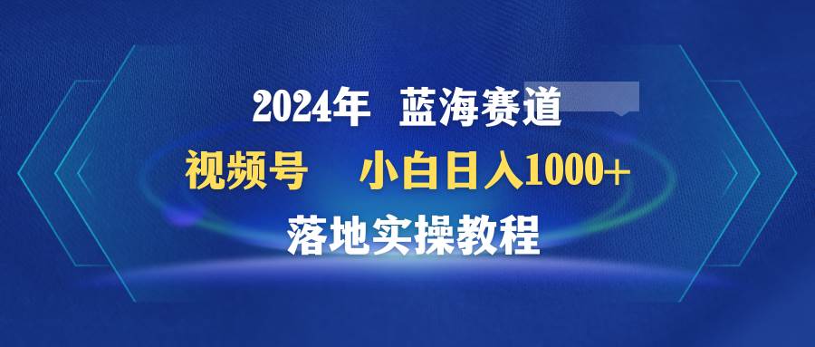 2024年蓝海赛道 视频号  小白日入1000+ 落地实操教程副业工作-副业资源站-副业项目-创业项目-搞钱项目个人副业工作资源分享