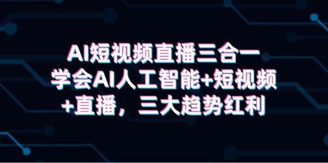 AI短视频直播三合一，学会AI人工智能+短视频+直播，三大趋势红利副业工作-副业资源站-副业项目-创业项目-搞钱项目个人副业工作资源分享