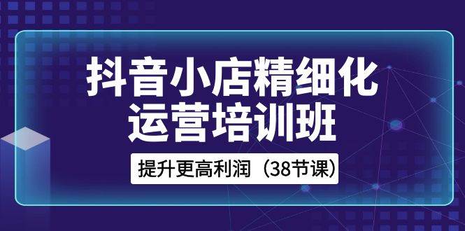 抖音小店-精细化运营培训班，提升更高利润（38节课）副业工作-副业资源站-副业项目-创业项目-搞钱项目个人副业工作资源分享