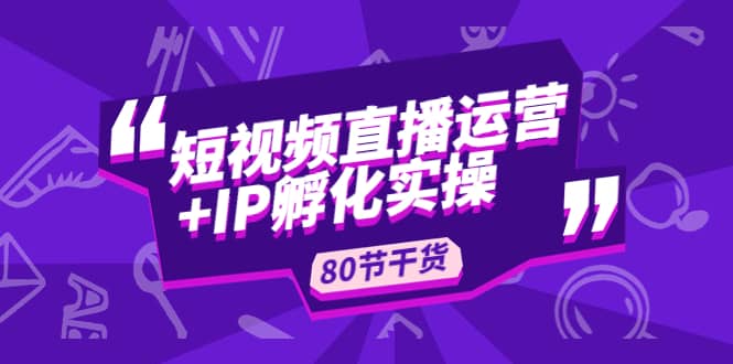 短视频直播运营+IP孵化实战：80节干货实操分享副业工作-副业资源站-副业项目-创业项目-搞钱项目个人副业工作资源分享