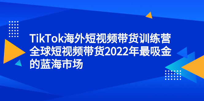 TikTok海外短视频带货训练营，全球短视频带货2022年最吸金的蓝海市场副业工作-副业资源站-副业项目-创业项目-搞钱项目个人副业工作资源分享