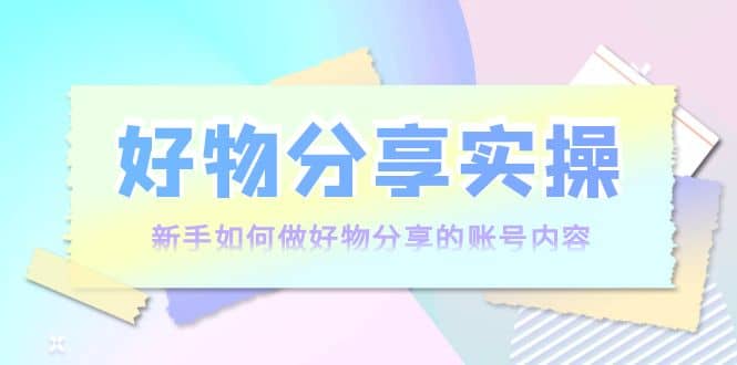 好物分享实操：新手如何做好物分享的账号内容，实操教学副业工作-副业资源站-副业项目-创业项目-搞钱项目个人副业工作资源分享