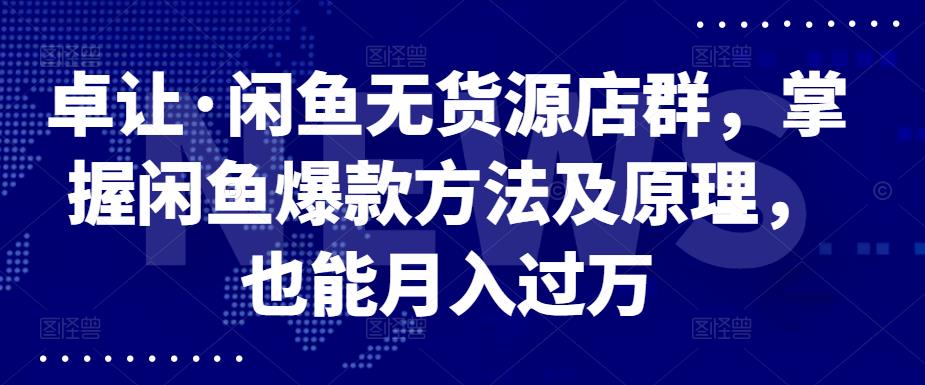 卓让·闲鱼无货源店群，掌握闲鱼爆款方法及原理，也能月入过万副业工作-副业资源站-副业项目-创业项目-搞钱项目个人副业工作资源分享