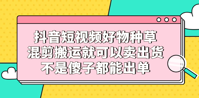 抖音短视频好物种草，混剪搬运就可以卖出货，不是傻子都能出单副业工作-副业资源站-副业项目-创业项目-搞钱项目个人副业工作资源分享
