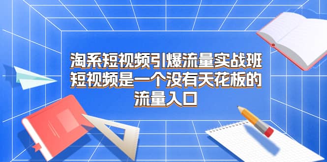 淘系短视频引爆流量实战班，短视频是一个没有天花板的流量入口副业工作-副业资源站-副业项目-创业项目-搞钱项目个人副业工作资源分享