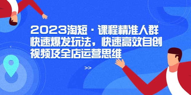 2023淘短·课程精准人群快速爆发玩法，快速高效自创视频及全店运营思维副业工作-副业资源站-副业项目-创业项目-搞钱项目个人副业工作资源分享