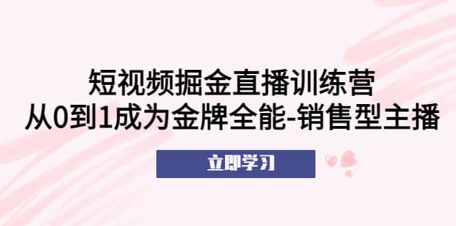 短视频掘金直播训练营：从0到1成为金牌全能-销售型主播副业工作-副业资源站-副业项目-创业项目-搞钱项目个人副业工作资源分享