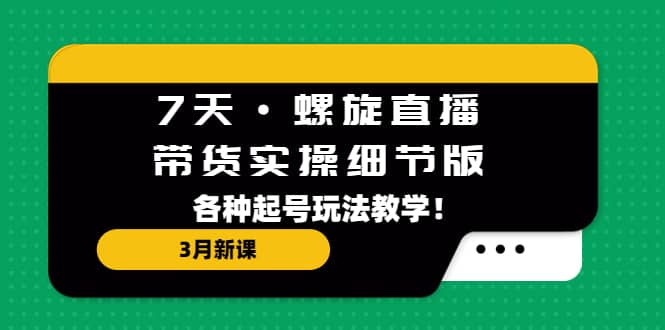 7天·螺旋直播·带货实操细节版：3月新课，各种起号玩法教学副业工作-副业资源站-副业项目-创业项目-搞钱项目个人副业工作资源分享