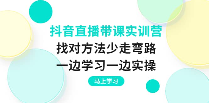 抖音直播带课实训营：找对方法少走弯路，一边学习一边实操副业工作-副业资源站-副业项目-创业项目-搞钱项目个人副业工作资源分享