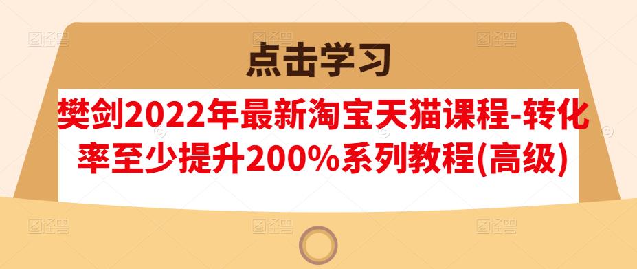 樊剑2022年最新淘宝天猫课程-转化率至少提升200%系列教程(高级)副业工作-副业资源站-副业项目-创业项目-搞钱项目个人副业工作资源分享