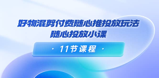好物混剪付费随心推投放玩法，随心投放小课（11节课程）副业工作-副业资源站-副业项目-创业项目-搞钱项目个人副业工作资源分享