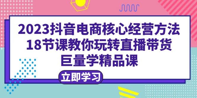 2023抖音电商核心经营方法：18节课教你玩转直播带货，巨量学精品课副业工作-副业资源站-副业项目-创业项目-搞钱项目个人副业工作资源分享